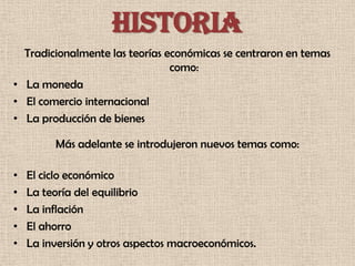 HISTORIA
  Tradicionalmente las teorías económicas se centraron en temas
                                como:
• La moneda
• El comercio internacional
• La producción de bienes

         Más adelante se introdujeron nuevos temas como:

•   El ciclo económico
•   La teoría del equilibrio
•   La inflación
•   El ahorro
•   La inversión y otros aspectos macroeconómicos.
 