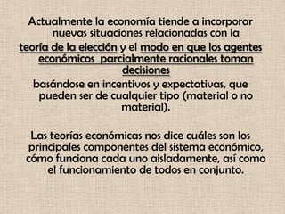 Actualmente la economía tiende a incorporar
       nuevas situaciones relacionadas con la
teoría de la elección y el modo en que los agentes
    económicos parcialmente racionales toman
                      decisiones
   basándose en incentivos y expectativas, que
    pueden ser de cualquier tipo (material o no
                      material).

  Las teorías económicas nos dice cuáles son los
 principales componentes del sistema económico,
 cómo funciona cada uno aisladamente, así como
     el funcionamiento de todos en conjunto.
 