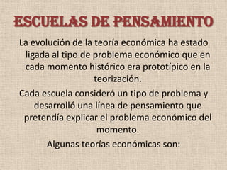 ESCUELAS DE PENSAMIENTO
La evolución de la teoría económica ha estado
 ligada al tipo de problema económico que en
 cada momento histórico era prototípico en la
                   teorización.
Cada escuela consideró un tipo de problema y
    desarrolló una línea de pensamiento que
 pretendía explicar el problema económico del
                    momento.
       Algunas teorías económicas son:
 