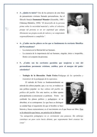 3
 3-. ¿Quién lo inicio? Uno de los pioneros de esta línea
de pensamiento cristiano llamado personalismo, fue el
filósofo francés Emmanuel Mounier (Grenoble, 1905 -
Châtenay-Malabris, 1950) “El desarrollo de la persona
prima sobre la necesidad material y sobre el colectivo,
porque tal persona es un ser espiritual que adopta
libremente sus propia escala de valores y se compromete
responsablemente a cumplirlos”.
 4-. ¿Cuáles son los pilares en los que se fundamenta la corriente filosófica
del Personalismo?
- La creencia en la libertad del ser humano.
- La creencia de la importancia del ser humano, singular, único e irrepetible,
frente a al conjunto de personas.
 5-. ¿Cuáles son las corrientes paralelas que surgieron a raíz del
personalismo puramente cristiano, católico, pero al margen del poder
eclesiástico?
- Teología de la liberación- Paulo Freire-Pedagogo de los oprimidos y
transmisor de la pedagogía de la esperanza.
El método de Freire es fundamentalmente un
método de cultura popular, que, a su vez, se traduce en
una política popular: no hay cultura del pueblo sin
política del pueblo. Por este motivo, su labor apunta
principalmente a concienciar y a politizar. Freire no
confunde los planos político y pedagógico: ni se
absorben, ni se contraponen. Lo que hace es distinguir
su unidad bajo el argumento de que el hombre se hace
historia y busca reencontrarse; es el movimiento en el que busca ser libre. Ésta
es la educación que busca, ser práctica de la libertad.
“La autogestión pedagógica no es ciertamente una panacea. Sin embargo
constituye un paso serio hacia delante, que seguramente hará avanzar las
cosas”
 