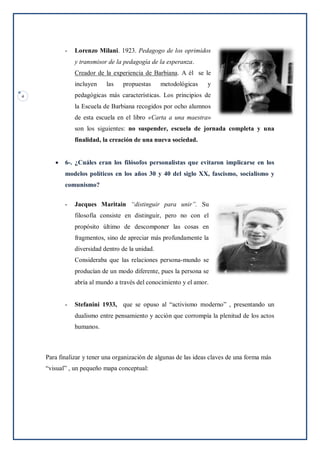 4
- Lorenzo Milani. 1923. Pedagogo de los oprimidos
y transmisor de la pedagogía de la esperanza.
Creador de la experiencia de Barbiana. A él se le
incluyen las propuestas metodológicas y
pedagógicas más características. Los principios de
la Escuela de Barbiana recogidos por ocho alumnos
de esta escuela en el libro «Carta a una maestra»
son los siguientes: no suspender, escuela de jornada completa y una
finalidad, la creación de una nueva sociedad.
 6-. ¿Cuáles eran los filósofos personalistas que evitaron implicarse en los
modelos políticos en los años 30 y 40 del siglo XX, fascismo, socialismo y
comunismo?
- Jacques Maritain “distinguir para unir”. Su
filosofía consiste en distinguir, pero no con el
propósito último de descomponer las cosas en
fragmentos, sino de apreciar más profundamente la
diversidad dentro de la unidad.
Consideraba que las relaciones persona-mundo se
producían de un modo diferente, pues la persona se
abría al mundo a través del conocimiento y el amor.
- Stefanini 1933, que se opuso al “activismo moderno” , presentando un
dualismo entre pensamiento y acción que corrompía la plenitud de los actos
humanos.
Para finalizar y tener una organización de algunas de las ideas claves de una forma más
“visual” , un pequeño mapa conceptual:
 