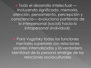  Todo el desarrollo intelectual —
incluyendo significado, memoria,
atención, pensamiento, percepción y
consciencia— evoluciona partiendo de
lo interpersonal (social) hacia lo
intrapersonal (individual).
 Para Vygotsky todas las funciones
mentales superiores son relaciones
sociales internalizadas y la verdadera
identidad de la persona emerge de las
relaciones socioculturales
 