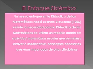 Un nuevo enfoque en la Didáctica de las
Matemáticas nació cuando Brousseau (1986)
señaló la necesidad para la Didáctica de las
Matemáticas de utilizar un modelo propio de
actividad matemática escolar que permitiese
derivar o modificar los conceptos necesarios
que eran importados de otras disciplinas
 