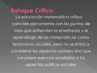 La educación matemática crítica
coincide plenamente con los puntos de
vista que entienden la enseñanza y el
aprendizaje de las matemáticas como
fenómenos sociales, pero no se limita a
considerar los aspectos sociales sino que
considera esencial ampliarlos a los
aspectos político–sociales
 