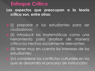 Los aspectos que preocupan a la teoría
crítica son, entre otros:
 (i) preparar a los estudiantes para ser
ciudadanos;
 (ii) introducir las matemáticas como una
herramienta para analizar de manera
crítica los hechos socialmente relevantes;
 (iii) tener muy en cuenta los intereses de los
estudiantes;
 (iv) considerar los conflictos culturales en los
que se desarrolla el proceso de instrucción;
 