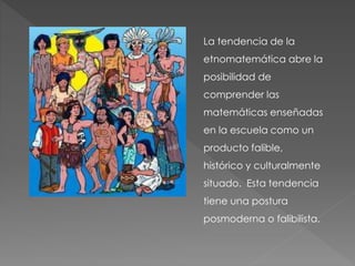 La tendencia de la
etnomatemática abre la
posibilidad de
comprender las
matemáticas enseñadas
en la escuela como un
producto falible,
histórico y culturalmente
situado. Esta tendencia
tiene una postura
posmoderna o falibilista.
 