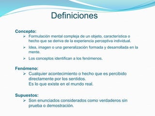 Definiciones
Concepto:
 Formulación mental compleja de un objeto, característica o
hecho que se deriva de la experiencia perceptiva individual.
 Idea, imagen o una generalización formada y desarrollada en la
mente.
 Los conceptos identifican a los fenómenos.
Fenómeno:
 Cualquier acontecimiento o hecho que es percibido
directamente por los sentidos.
Es lo que existe en el mundo real.
Supuestos:
 Son enunciados considerados como verdaderos sin
prueba o demostración.
 