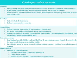 Criterios para evaluar una teoría
Claridad:
 Es muy importante, solo deben inventarse palabras si son necesarias y definirlas cuidadosamente.
 El desarrollo lógico debe ser claro y los supuestos acordes con los fines de la teoría.
 Debe existir un acuerdo unánime acerca de las definiciones de conceptos y la relación de estos
dentro de la teoría.
Sencillez:
 Guía el trabajo de Enfermería.
 Debe ser comprensible y concreta.
Generalidad:
 Se debe examinar la extensión de los conceptos y los objetivos.
 Entre más limitada la extensión de la teoría, menos general es.
 Son necesarias tanto las metas extensas como las reducidas y su complejidad o simplicidad está
determinada por la complejidad del tema.
Precisión empírica:
 Está ligada a la verificabilidad y a la utilidad final de una teoría, así como al grado de conexión de
los conceptos definidos con la realidad visible.
 La evidencia apoya la teoría, otros científicos pueden evaluar y verificar los resultados por sí
mismos.
Consecuencias:
 La teoría de Enfermería debe:
 Guiar la investigación y el ejercicio profesional.
 Generar nuevas ideas.
 Diferenciar el campo de la Enfermería de otros profesionales.
 