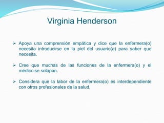 Virginia Henderson
 Apoya una comprensión empática y dice que la enfermera(o)
necesita introducirse en la piel del usuario(a) para saber que
necesita.
 Cree que muchas de las funciones de la enfermera(o) y el
médico se solapan.
 Considera que la labor de la enfermera(o) es interdependiente
con otros profesionales de la salud.
 