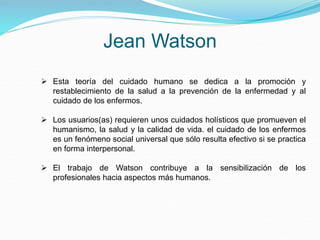 Jean Watson
 Esta teoría del cuidado humano se dedica a la promoción y
restablecimiento de la salud a la prevención de la enfermedad y al
cuidado de los enfermos.
 Los usuarios(as) requieren unos cuidados holísticos que promueven el
humanismo, la salud y la calidad de vida. el cuidado de los enfermos
es un fenómeno social universal que sólo resulta efectivo si se practica
en forma interpersonal.
 El trabajo de Watson contribuye a la sensibilización de los
profesionales hacia aspectos más humanos.
 