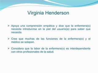 Virginia Henderson
 Apoya una comprensión empática y dice que la enfermera(o)
necesita introducirse en la piel del usuario(a) para saber que
necesita.
 Cree que muchas de las funciones de la enfermera(o) y el
médico se solapan.
 Considera que la labor de la enfermera(o) es interdependiente
con otros profesionales de la salud.
 