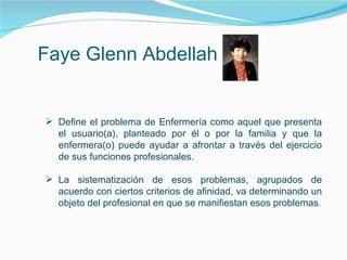 Faye Glenn Abdellah
 Define el problema de Enfermería como aquel que presenta
el usuario(a), planteado por él o por la familia y que la
enfermera(o) puede ayudar a afrontar a través del ejercicio
de sus funciones profesionales.
 La sistematización de esos problemas, agrupados de
acuerdo con ciertos criterios de afinidad, va determinando un
objeto del profesional en que se manifiestan esos problemas.
 