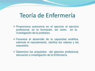  Proporciona autonomía en el ejercicio el ejercicio
profesional, en la formación, así como en la
investigación de la profesión.
 Favorece el desarrollo de la capacidad analítica,
estimula el razonamiento, clarifica los valores y los
supuestos.
 Determina los propósitos del ejercicio profesional,
educación e investigación de la Enfermería.
 