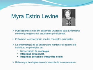 Myra Estrin Levine
 Publicaciones en los 60, desarrolla una teoría para Enfermería
médico/quirúrgico a los estudiantes principiantes.
 El holismo y conservación son los conceptos principales.
 La enfermera(o) ha de utilizar para mantener el holismo del
individuo, los principios de:
• Conservación de la energía.
• Integridad estructural.
• Integridad personal e integridad social.
 Refiere que la adaptación es la esencia de la conservación.
 
