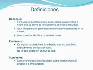 Definiciones Concepto: Formulación mental compleja de un objeto, característica o hecho que se deriva de la experiencia perceptiva individual. Idea, imagen o una generalización formada y desarrollada en la mente.  Los conceptos identifican a los fenómenos. Fenómeno: Cualquier acontecimiento o hecho que es percibido directamente por los sentidos. Es lo que existe en el mundo real. Supuestos: Son enunciados considerados como verdaderos sin prueba o demostración. 