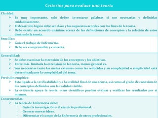   Criterios para evaluar una teorí a   Claridad: Es muy importante, solo deben inventarse palabras si son necesarias y definirlas cuidadosamente. El desarrollo lógico debe ser claro y los supuestos acordes con los fines de la teoría. Debe existir un acuerdo unánime acerca de las definiciones de conceptos y la relación de estos dentro de la teoría.   Sencillez: Guía el trabajo de Enfermería. Debe ser comprensible y concreta. Generalidad: Se debe examinar la extensión de los conceptos y los objetivos. Entre más  limitada la extensión de la teoría, menos general es.  Son necesarias tanto las metas extensas como las reducidas y su complejidad o simplicidad está determinada por la complejidad del tema. Precisión empírica: Está ligada a la verificabilidad y a la utilidad final de una teoría, así como al grado de conexión de los conceptos definidos con la realidad visible. La evidencia apoya la teoría, otros científicos pueden evaluar y verificar los resultados por sí mismos. Consecuencias: La teoría de Enfermería debe: Guiar la investigación y el ejercicio profesional. Generar nuevas ideas. Diferenciar el campo de la Enfermería de otros profesionales. Para que la teoría se considere útil es esencial que desarrolle y oriente el ejercicio profesional. 