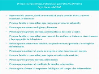   Propuesta de problemas profesionales generales de Enfermería Faye Glenn Abdellah     Recursos de la persona, familia o comunidad, que le permita alcanzar niveles superiores de bienestar. Persona, familia o comunidad, para mantener un entorno saludable. Persona para mantener su higiene y bienestar. Persona para lograr una adecuada actividad física, descanso y sueño. Persona, familia o comunidad, para prevenir los accidentes, lesiones u otros traumas y la propagación de infecciones. Persona para mantener una mecánica corporal correcta y prevenir y/o corregir las deformidades. Persona para mantener el aporte de oxígeno a todas las células del cuerpo. Persona, familia o comunidad, para lograr una adecuada nutrición. Persona para lograr una adecuada eliminación. Persona para mantener el equilibrio de líquidos y electrolitos. Persona para afrontar las respuestas fisiológicas del cuerpo a las enfermedades.   