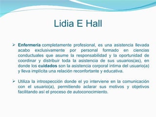 Lidia E Hall Enfermería  completamente profesional, es una asistencia llevada acabo exclusivamente por personal formado en ciencias conductuales que asume la responsabilidad y la oportunidad de coordinar y distribuir toda la asistencia de sus usuarios(as), en donde los  cuidados  son la asistencia corporal intima del usuario(a) y lleva implícita una relación reconfortante y educativa.  Utiliza la introspección donde el yo interviene en la comunicación con el usuario(a), permitiendo aclarar sus motivos y objetivos facilitando así el proceso de autoconocimiento. 