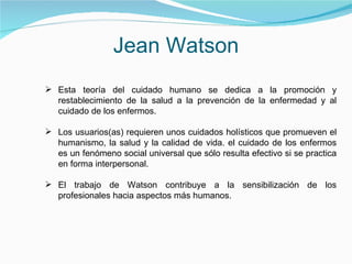 Jean Watson Esta teoría del cuidado humano se dedica a la promoción y restablecimiento de la salud a la prevención de la enfermedad y al cuidado de los enfermos.  Los usuarios(as) requieren unos cuidados holísticos que promueven el humanismo, la salud y la calidad de vida. el cuidado de los enfermos es un fenómeno social universal que sólo resulta efectivo si se practica en forma interpersonal. El trabajo de Watson contribuye a la sensibilización de los profesionales hacia aspectos más humanos. 
