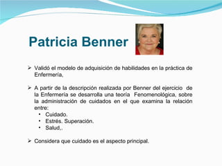 Patricia Benner Validó el modelo de adquisición de habilidades en la práctica de Enfermería, A partir de la descripción realizada por Benner del ejercicio  de la Enfermería se desarrolla una teoría  Fenomenológica, sobre la administración de cuidados en el que examina la relación entre: Cuidado. Estrés. Superación.  Salud,. Considera que cuidado es el aspecto principal. 