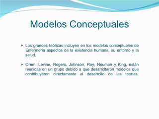 Modelos Conceptuales Las grandes teóricas incluyen en los modelos conceptuales de Enfermería aspectos de la existencia humana, su entorno y la salud.  Orem, Levine, Rogers, Johnson, Roy, Neuman y King, están reunidas en un grupo debido a que desarrollaron modelos que contribuyeron directamente al desarrollo de las teorías. 