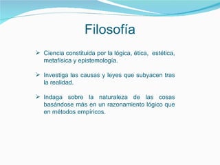 Filosofía Ciencia constituida por la lógica, ética,  estética, metafísica y epistemología. Investiga las causas y leyes que subyacen tras la realidad. Indaga sobre la naturaleza de las cosas basándose más en un razonamiento lógico que en métodos empíricos.   
