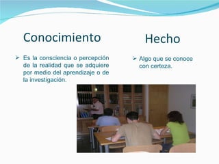 Conocimiento Es la consciencia o percepción de la realidad que se adquiere por medio del aprendizaje o de la investigación. Hecho Algo que se conoce con certeza. 