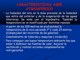 CARACTERISTICAS AIRE
ATMOSFERICO
La humedad del aire en la mina proviene de la humedad
que entra del exterior y de la evaporación de las aguas
interiores. Se mide con el higrómetro. También la
temperatura se ve modificada por distintas razones:
A partir de los 300 metros de profundidad la
temperatura de la roca asciende 1º C cada 33 metros.
(Complejidad del recorrido de las galerías)
Calentamiento de tuberías y maquinas ( oxidación)
Para conseguir una buena temperatura ambiente hay que
aislar ó disminuir las fuentes de calor, mejorar la
ventilación y realizar acciones complementarias
refrigerantes
 