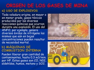 ORIGEN DE LOS GASES DE MINA
a) USO DE EXPLOSIVOS
Toda voladura origina, en mayor o
en menor grado, gases tóxicos
producidos por las diversas
reacciones químicas que ocurren
durante una explosión. El uso del
ANFO, por ejemplo, genera
diversos óxidos de nitrógeno los
mismos que aún en bajas
concentraciones pueden resultar
de necesidad mortal.
b) MÁQUINAS DE
COMBUSTION INTERNA
Pueden liberar gran cantidad de
contaminantes, hasta 0.3 m3/min.
por HP. Estos gases son CO, N02,
aldehídos, humos, metano y SO2.
 