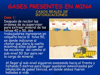 GASES PRESENTES EN MINA
Caso 1:
Después de recibir las
ordenes de su supervisor
para extraer mineral de las
tolvas 40 y 50, dos
trabajadores ingresaron en
volquete hacia la tolva 50,
en donde indicaron al
chofer que diera la vuelta
mientras ellos subían por
las escaleras del camino al
sub-nivel 50 Sur para ver
la carga de mineral.
Al llegar al sub-nivel siguieron avanzando hacia el frente y
faltando 5 metros para llegar quedaron inmovilizados por
inhalación de gases tóxicos, en donde ambos fueron
hallados si vida
CASOS REALES DE
INTOXICACIONES:
 