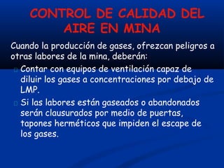 CONTROL DE CALIDAD DEL
AIRE EN MINA
Cuando la producción de gases, ofrezcan peligros a
otras labores de la mina, deberán:
Contar con equipos de ventilación capaz de
diluir los gases a concentraciones por debajo de
LMP.
Si las labores están gaseados o abandonados
serán clausurados por medio de puertas,
tapones herméticos que impiden el escape de
los gases.
 