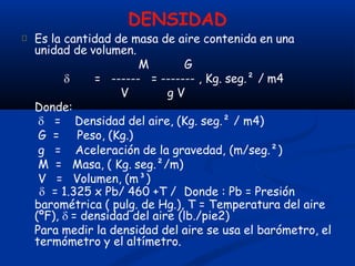 DENSIDAD
Es la cantidad de masa de aire contenida en una
unidad de volumen.
M G
------ = ------- , Kg. seg.² / m4
V g V
 =
Donde:
Aceleración de la gravedad, (m/seg.²)
 = Densidad del aire, (Kg. seg.² / m4)
G = Peso, (Kg.)
g =
M = Masa, ( Kg. seg.²/m)
V = Volumen, (m³)
 = 1.325 x Pb/ 460 +T / Donde : Pb = Presión
barométrica ( pulg. de Hg.), T = Temperatura del aire
(ºF),  = densidad del aire (lb./pie2)
Para medir la densidad del aire se usa el barómetro, el
termómetro y el altímetro.
 