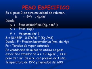 PESO ESPECIFICO
Es el peso G de aire en unidad de volumen.
& = G/V , Kg./m³
Donde:
& =
G =
Peso específico, (Kg. / m³ )
Peso, (Kg.)
V = Volumen, (m³)
& = (0.465P – 0.176Ps) T (Kg /m3)
Donde : P = Presion barométrica (mm, de Hg)
Ps = Tension de vapor saturado
En ventilación de minas se utiliza en peso
específico standar de & = 1.2 Kg/m³, es el
peso de 1 m³ de aire, con presion de 1 atm,
temperatura de 15ºC y humedad del 60%
 