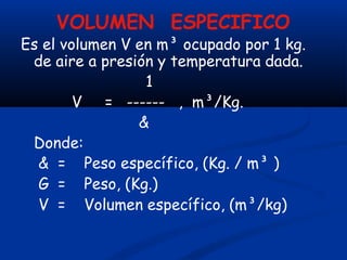 VOLUMEN ESPECIFICO
Es el volumen V en m³ ocupado por 1 kg.
de aire a presión y temperatura dada.
1
V = ------ , m³/Kg.
&
Donde:
& = Peso específico, (Kg. / m³ )
G = Peso, (Kg.)
V = Volumen específico, (m³/kg)
 
