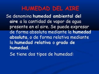 HUMEDAD DEL AIRE
Se denomina humedad ambiental del
aire a la cantidad de vapor de agua
presente en el aire. Se puede expresar
de forma absoluta mediante la humedad
absoluta, o de forma relativa mediante
la humedad relativa o grado de
humedad.
Se tiene dos tipos de humedad:
 