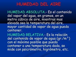 HUMEDAD DEL AIRE
HUMEDAD ABSOLUTA.- Es el contenido
del vapor del agua, en gramos, en un
metro cúbico de aire, mientras mas
elevada sea la temperatura del aire,
mayor cantidad de vapor de agua pueda
contener.
HUMEDAD RELATIVA.- Es la relación
del contenido de vapor de agua (gr./m³)
con el máximo posible que pueda
contener a una temperatura dada, se
mide con psicrómetro, higrómetro, etc.
 