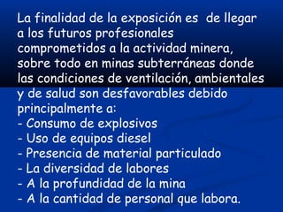 La finalidad de la exposición es de llegar
a los futuros profesionales
comprometidos a la actividad minera,
sobre todo en minas subterráneas donde
las condiciones de ventilación, ambientales
y de salud son desfavorables debido
principalmente a:
- Consumo de explosivos
- Uso de equipos diesel
- Presencia de material particulado
- La diversidad de labores
- A la profundidad de la mina
- A la cantidad de personal que labora.
 