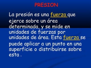 PRESION
La presión es una fuerza que
ejerce sobre un área
determinada, y se mide en
unidades de fuerzas por
unidades de área. Esta fuerza se
puede aplicar a un punto en una
superficie o distribuirse sobre
esta .
 