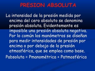 PRESION ABSOLUTA
La intensidad de la presión medida por
encima del cero absoluto se denomina
presión absoluta. Evidentemente es
imposible una presión absoluta negativa.
Por lo común los manómetros se diseñan
para medir intensidades de presión por
encima o por debajo de la presión
atmosférica, que se emplea como base.
Pabsoluta = Pmanométrica + Patmosférica
 