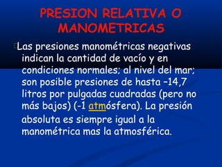 PRESION RELATIVA O
MANOMETRICAS
Las presiones manométricas negativas
indican la cantidad de vacío y en
condiciones normales; al nivel del mar;
son posible presiones de hasta –14,7
litros por pulgadas cuadradas (pero no
más bajos) (-1 atmósfera). La presión
absoluta es siempre igual a la
manométrica mas la atmosférica.
 