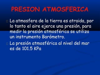 PRESION ATMOSFERICA
La atmosfera de la tierra es atraida, por
lo tanto el aire ejerce una presión, para
medir la presión atmosférica se utiliza
un instrumento Barómetro.
La presión atmosférica al nivel del mar
es de 101.5 KPa
 