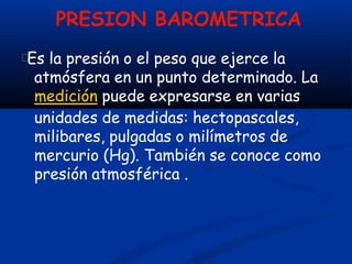 PRESION BAROMETRICA
Es la presión o el peso que ejerce la
atmósfera en un punto determinado. La
medición puede expresarse en varias
unidades de medidas: hectopascales,
milibares, pulgadas o milímetros de
mercurio (Hg). También se conoce como
presión atmosférica .
 