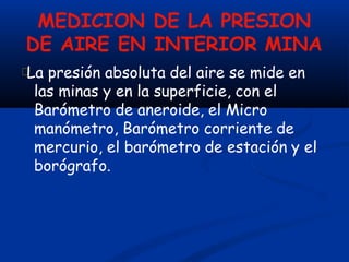MEDICION DE LA PRESION
DE AIRE EN INTERIOR MINA
La presión absoluta del aire se mide en
las minas y en la superficie, con el
Barómetro de aneroide, el Micro
manómetro, Barómetro corriente de
mercurio, el barómetro de estación y el
borógrafo.
 