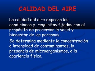 CALIDAD DEL AIRE
La calidad del aire expresa las
condiciones y requisitos fijadas con el
propósito de preservar la salud y
bienestar de las personas.
Se determina mediante la concentración
o intensidad de contaminantes, la
presencia de microorganismos, o la
apariencia física.
 