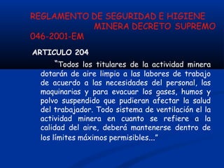 REGLAMENTO DE SEGURIDAD E HIGIENE
MINERA DECRETO SUPREMO
046-2001-EM
ARTICULO 204
“Todos los titulares de la actividad minera
dotarán de aire limpio a las labores de trabajo
de acuerdo a las necesidades del personal, las
maquinarias y para evacuar los gases, humos y
polvo suspendido que pudieran afectar la salud
del trabajador. Todo sistema de ventilación el la
actividad minera en cuanto se refiere a la
calidad del aire, deberá mantenerse dentro de
los límites máximos permisibles...”
 