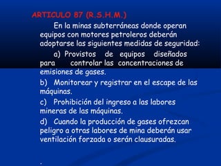 ARTICULO 87 (R.S.H.M.)
En la minas subterráneas donde operan
equipos con motores petroleros deberán
adoptarse las siguientes medidas de seguridad:
a) Provistos de equipos diseñados
para controlar las concentraciones de
emisiones de gases.
b) Monitorear y registrar en el escape de las
máquinas.
c) Prohibición del ingreso a las labores
mineras de las máquinas.
d) Cuando la producción de gases ofrezcan
peligro a otras labores de mina deberán usar
ventilación forzada o serán clausuradas.
.
 