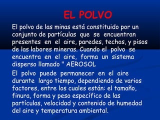 EL POLVO
El polvo de las minas está constituido por un
conjunto de partículas que se encuentran
presentes en el aire, paredes, techos, y pisos
de las labores mineras. Cuando el polvo se
encuentra en el aire, forma un sistema
disperso llamado " AEROSOL
El polvo puede permanecer en el aire
durante largo tiempo, dependiendo de varios
factores, entre los cuales están: el tamaño,
finura, forma y peso específico de las
partículas, velocidad y contenido de humedad
del aire y temperatura ambiental.
 
