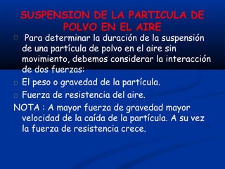SUSPENSION DE LA PARTICULA DE
POLVO EN EL AIRE
Para determinar la duración de la suspensión
de una partícula de polvo en el aire sin
movimiento, debemos considerar la interacción
de dos fuerzas:
El peso o gravedad de la partícula.
Fuerza de resistencia del aire.
NOTA : A mayor fuerza de gravedad mayor
velocidad de la caída de la partícula. A su vez
la fuerza de resistencia crece.
 