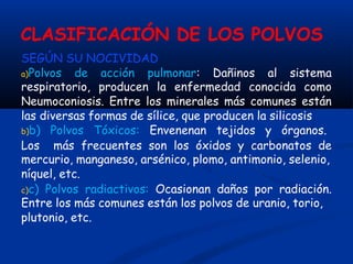 CLASIFICACIÓN DE LOS POLVOS
SEGÚN SU NOCIVIDAD
a)Polvos de acción pulmonar: Dañinos al sistema
respiratorio, producen la enfermedad conocida como
Neumoconiosis. Entre los minerales más comunes están
las diversas formas de sílice, que producen la silicosis
b)b) Polvos Tóxicos: Envenenan tejidos y órganos.
Los más frecuentes son los óxidos y carbonatos de
mercurio, manganeso, arsénico, plomo, antimonio, selenio,
níquel, etc.
c)c) Polvos radiactivos: Ocasionan daños por radiación.
Entre los más comunes están los polvos de uranio, torio,
plutonio, etc.
 
