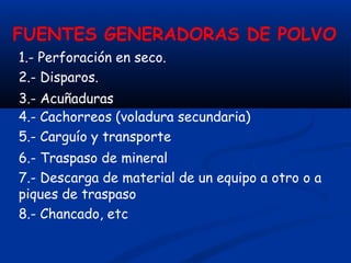 FUENTES GENERADORAS DE POLVO
1.- Perforación en seco.
2.- Disparos.
3.- Acuñaduras
4.- Cachorreos (voladura secundaria)
5.- Carguío y transporte
6.- Traspaso de mineral
7.- Descarga de material de un equipo a otro o a
piques de traspaso
8.- Chancado, etc
 